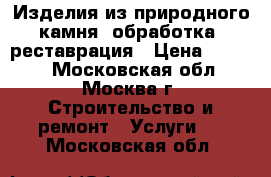 Изделия из природного камня, обработка, реставрация › Цена ­ 1 000 - Московская обл., Москва г. Строительство и ремонт » Услуги   . Московская обл.